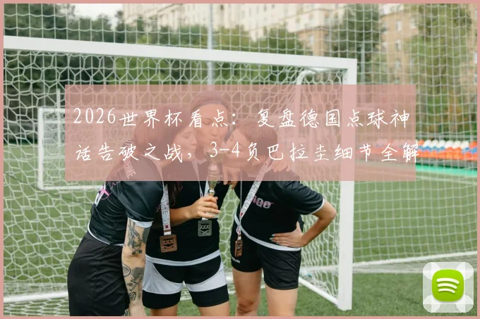 2026世界杯看点：复盘德国点球神话告破之战，3-4负巴拉圭细节全解析