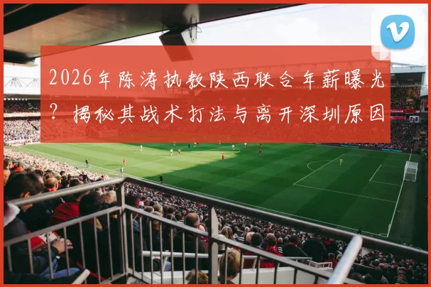 2026年陈涛执教陕西联合年薪曝光?揭秘其战术打法与离开深圳原因,附俱乐部最新动态