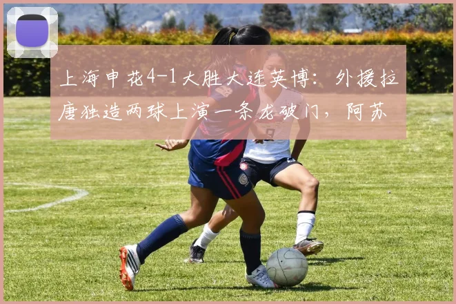 上海申花4-1大胜大连英博：外援拉唐独造两球上演一条龙破门，阿苏埃传射建功，2026中超最新战报与精彩进球集锦