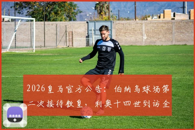 2026皇马官方公告：伯纳乌球场第二次接待教皇，利奥十四世到访全流程与历史意义解读