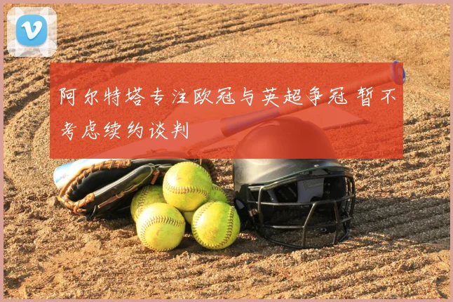 阿尔特塔专注欧冠与英超争冠 暂不考虑续约谈判