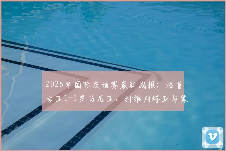 2026年国际友谊赛最新战报：格鲁吉亚1-1罗马尼亚，科维利塔亚与蒙泰努各建一功，比赛回放与全场数据解读