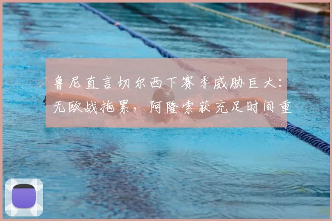 鲁尼直言切尔西下赛季威胁巨大:无欧战拖累,阿隆索获充足时间重塑战术体系