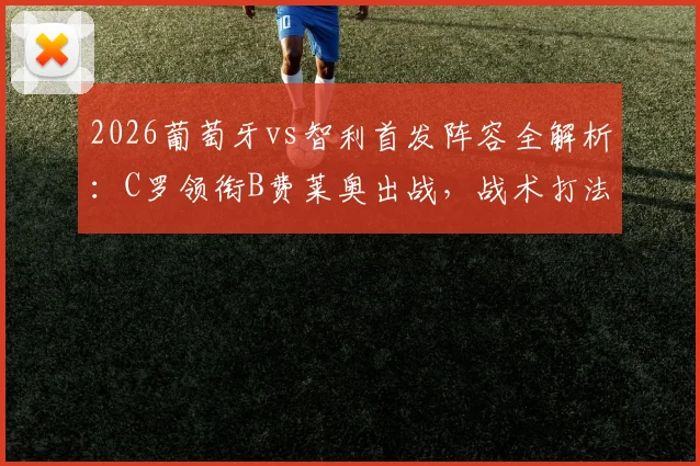 2026葡萄牙vs智利首发阵容全解析:C罗领衔B费莱奥出战,战术打法及历史交锋深度前瞻