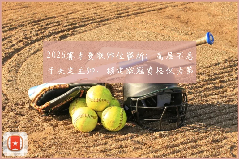 2026赛季曼联帅位解析:高层不急于决定主帅,锁定欧冠资格仅为第一步