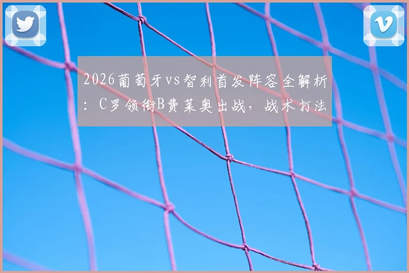 2026葡萄牙vs智利首发阵容全解析：C罗领衔B费莱奥出战，战术打法及历史交锋深度前瞻