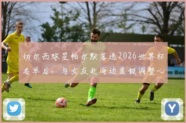 切尔西球星帕尔默落选2026世界杯名单后，与女友赴海边度假调整心态，未来赛季展望