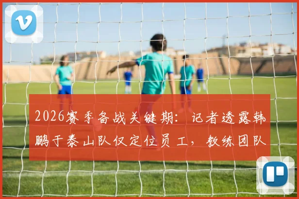 2026赛季备战关键期：记者透露韩鹏于泰山队仅定位员工，教练团队另有组建者
