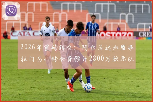 2026年重磅转会：阿尔马达加盟弗拉门戈，转会费预计2800万欧元以内，阿根廷新星下一站巴西