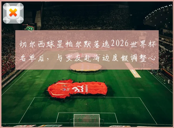 切尔西球星帕尔默落选2026世界杯名单后，与女友赴海边度假调整心态，未来赛季展望