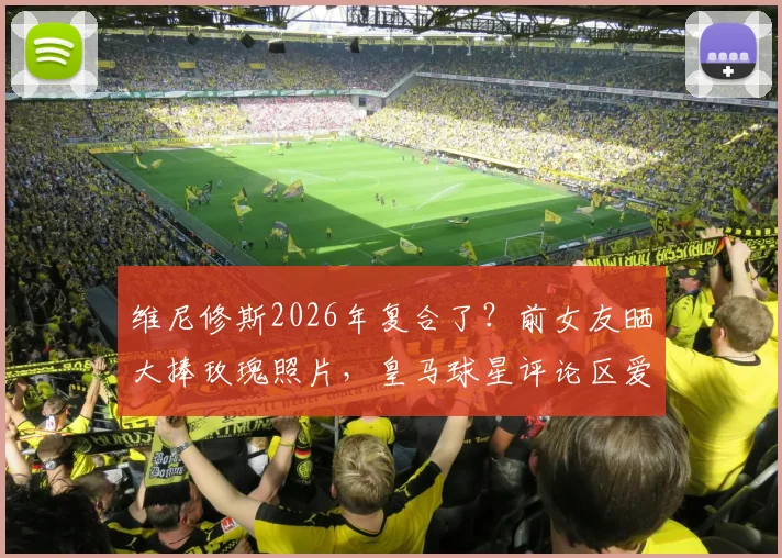 维尼修斯2026年复合了？前女友晒大捧玫瑰照片，皇马球星评论区爱心回复引猜测