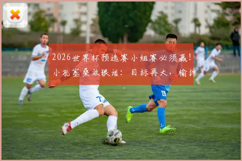 2026世界杯预选赛小组赛必须赢!小孔塞桑放狠话:目标再大,输掉小组赛一切免谈