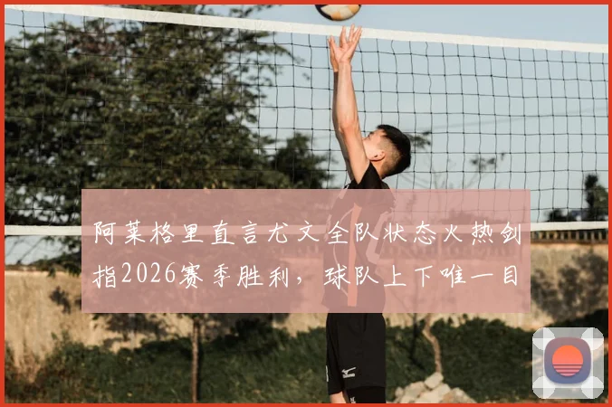 阿莱格里直言尤文全队状态火热剑指2026赛季胜利，球队上下唯一目标就是赢下比赛