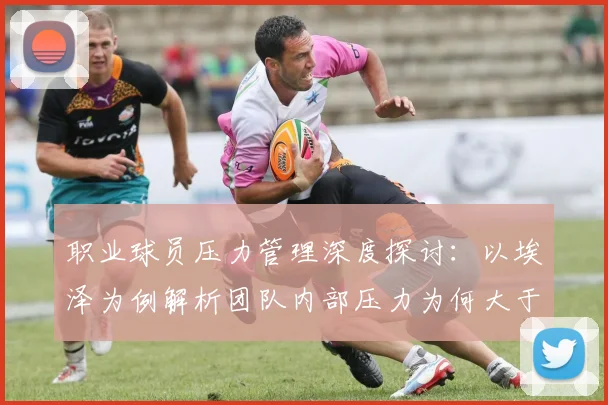 职业球员压力管理深度探讨：以埃泽为例解析团队内部压力为何大于外界，附运动员心理调适实用方法