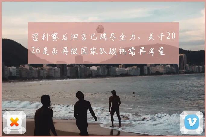 哲科赛后坦言已竭尽全力,关于2026是否再披国家队战袍需再考量