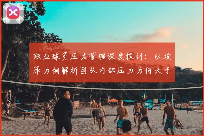 职业球员压力管理深度探讨:以埃泽为例解析团队内部压力为何大于外界,附运动员心理调适实用方法