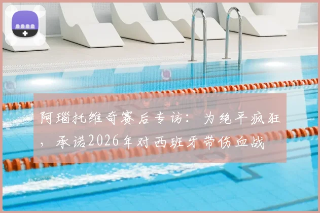 阿瑙托维奇赛后专访:为绝平疯狂,承诺2026年对西班牙带伤血战