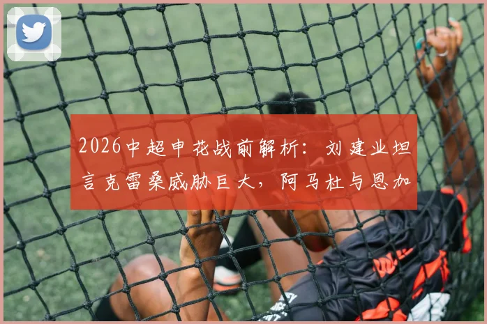 2026中超申花战前解析：刘建业坦言克雷桑威胁巨大，阿马杜与恩加德乌关键缺阵如何应对