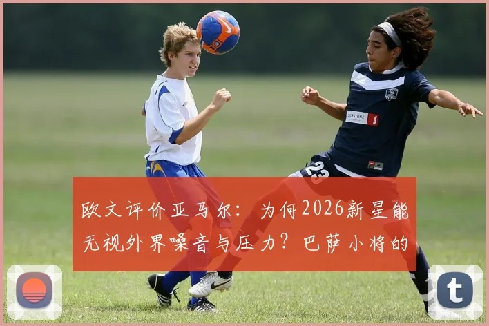 欧文评价亚马尔：为何2026新星能无视外界噪音与压力？巴萨小将的成长秘诀解析