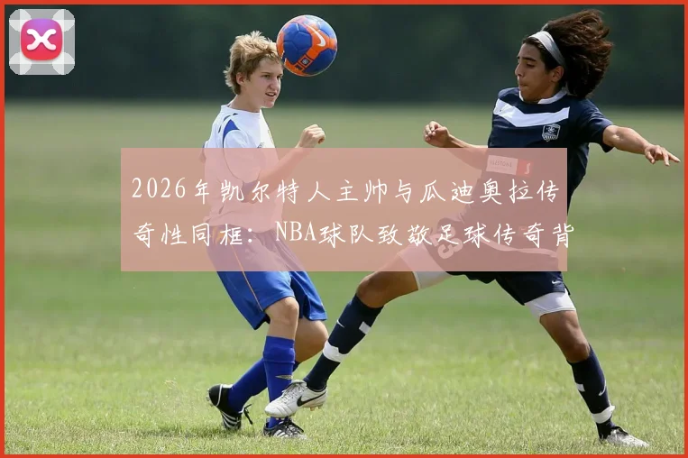 2026年凯尔特人主帅与瓜迪奥拉传奇性同框:NBA球队致敬足球传奇背后的意义与看点分析