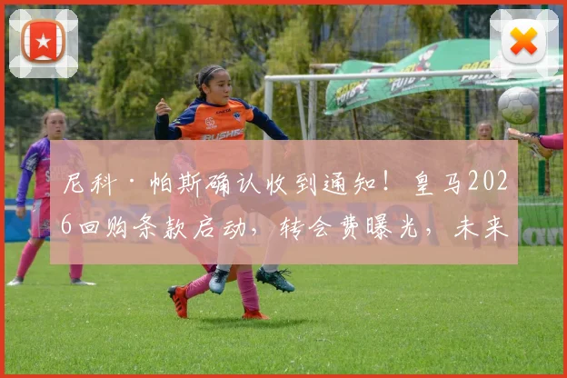 尼科·帕斯确认收到通知！皇马2026回购条款启动，转会费曝光，未来定位解析