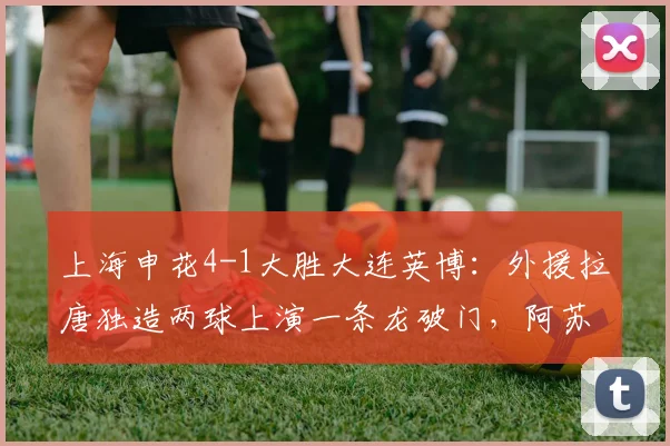 上海申花4-1大胜大连英博:外援拉唐独造两球上演一条龙破门,阿苏埃传射建功,2026中超最新战报与精彩进球集锦