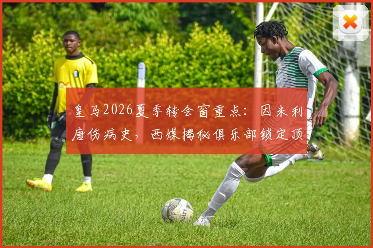 皇马2026夏季转会窗重点：因米利唐伤病史，西媒揭秘俱乐部锁定顶级中卫补强计划
