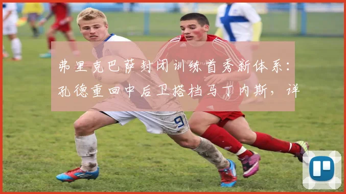 弗里克巴萨封闭训练首秀新体系：孔德重回中后卫搭档马丁内斯，详解三大战术变化