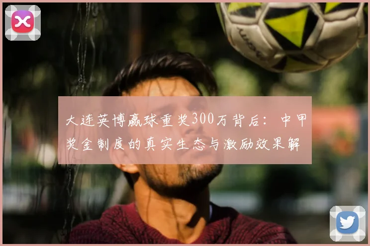 大连英博赢球重奖300万背后：中甲奖金制度的真实生态与激励效果解析