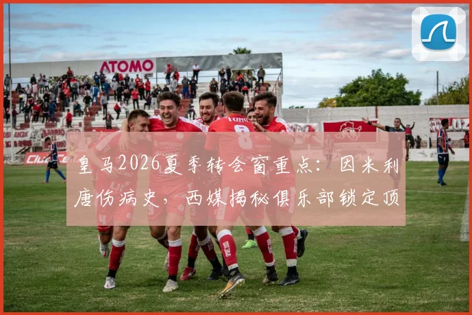 皇马2026夏季转会窗重点：因米利唐伤病史，西媒揭秘俱乐部锁定顶级中卫补强计划
