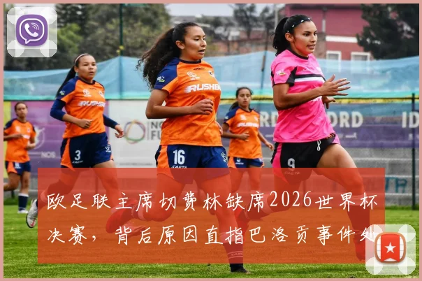 欧足联主席切费林缺席2026世界杯决赛，背后原因直指巴洛贡事件处理争议