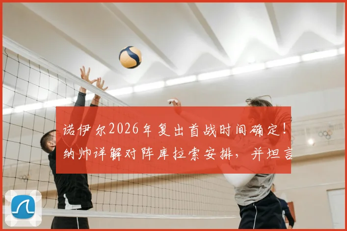 诺伊尔2026年复出首战时间确定！纳帅详解对阵库拉索安排，并坦言卡尔伤退影响深远