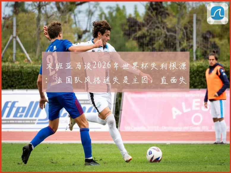 文班亚马谈2026年世界杯失利根源:法国队风格迷失是主因,直面失败才能重返巅峰