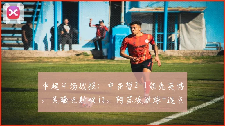 中超半场战报：申花暂2-1领先英博，吴曦点射破门，阿苏埃进球+造点精彩回顾