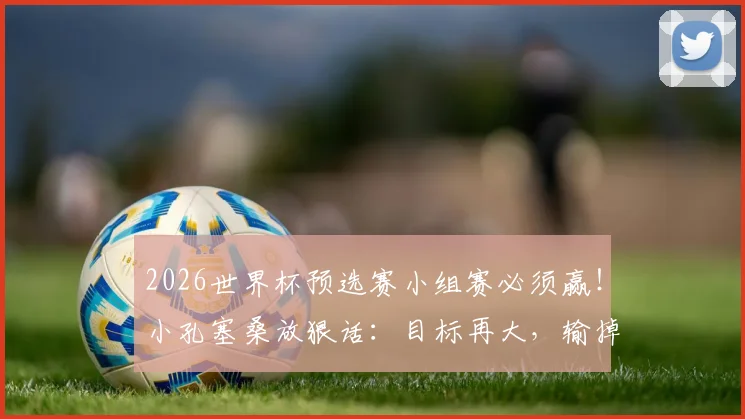 2026世界杯预选赛小组赛必须赢！小孔塞桑放狠话：目标再大，输掉小组赛一切免谈