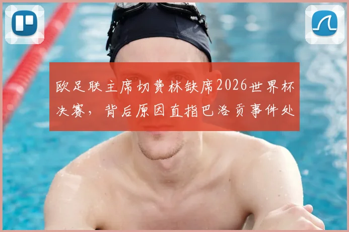 欧足联主席切费林缺席2026世界杯决赛，背后原因直指巴洛贡事件处理争议