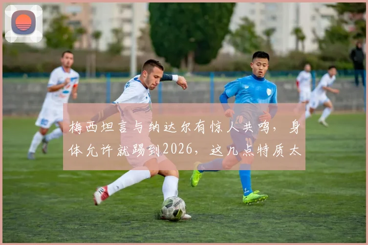 梅西坦言与纳达尔有惊人共鸣，身体允许就踢到2026，这几点特质太像了