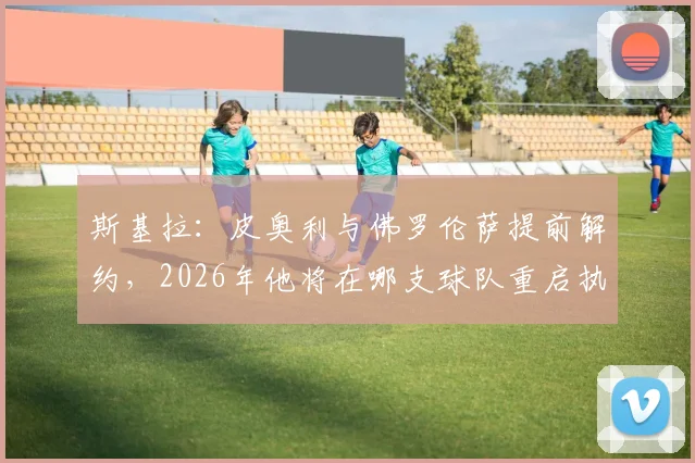 斯基拉：皮奥利与佛罗伦萨提前解约，2026年他将在哪支球队重启执教生涯？