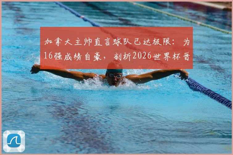 加拿大主帅直言球队已达极限：为16强成绩自豪，剖析2026世界杯晋级之路与阵容挑战