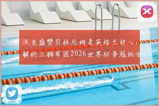 沃克盛赞贝林厄姆是英格兰核心,解析三狮军团2026世界杯争冠机会与阵容关键点