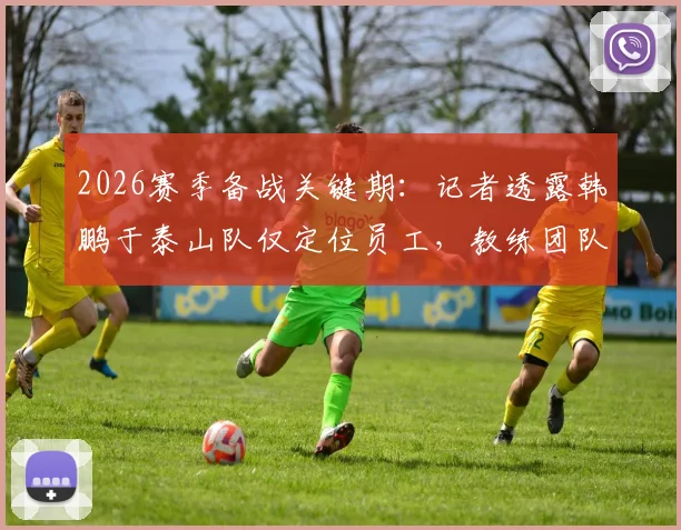 2026赛季备战关键期:记者透露韩鹏于泰山队仅定位员工,教练团队另有组建者
