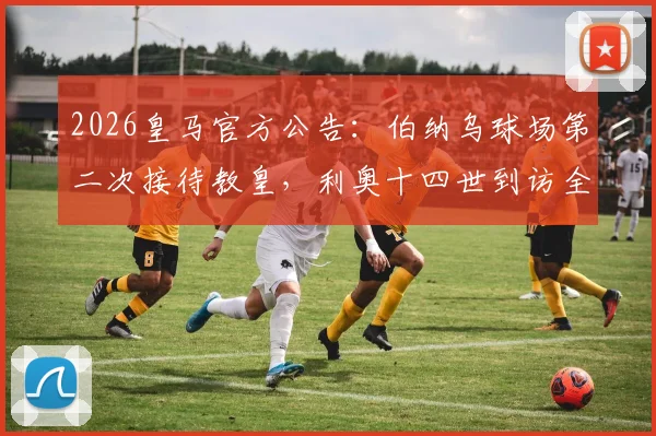 2026皇马官方公告:伯纳乌球场第二次接待教皇,利奥十四世到访全流程与历史意义解读