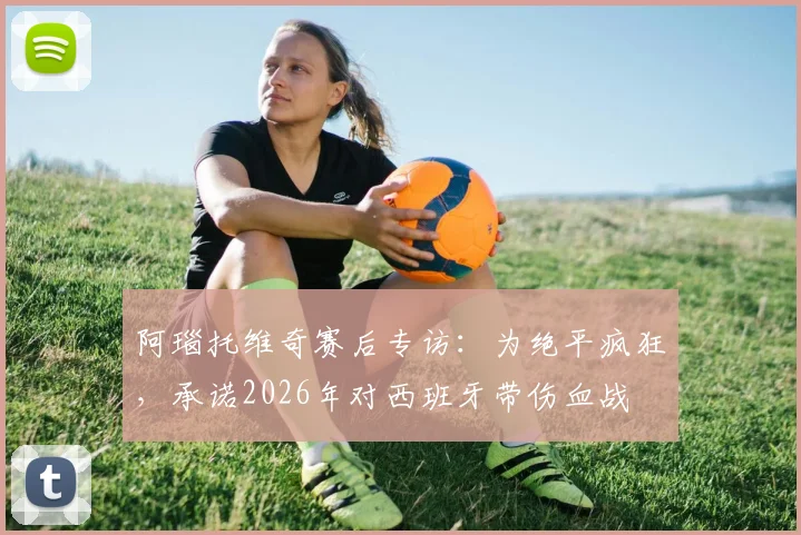 阿瑙托维奇赛后专访：为绝平疯狂，承诺2026年对西班牙带伤血战