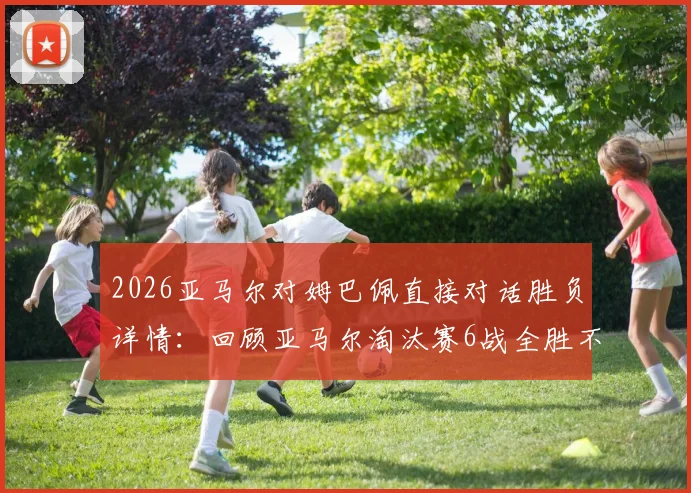 2026亚马尔对姆巴佩直接对话胜负详情:回顾亚马尔淘汰赛6战全胜不败纪录与关键比赛