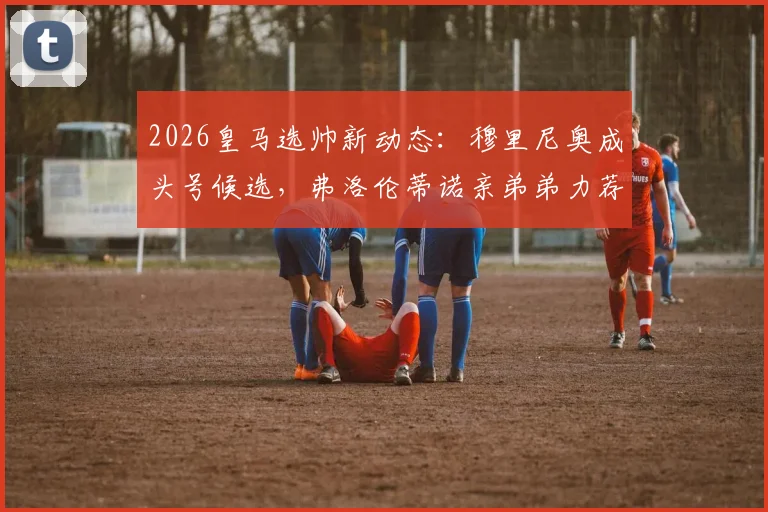 2026皇马选帅新动态:穆里尼奥成头号候选,弗洛伦蒂诺亲弟弟力荐引发热议