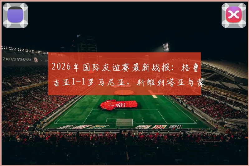 2026年国际友谊赛最新战报：格鲁吉亚1-1罗马尼亚，科维利塔亚与蒙泰努各建一功，比赛回放与全场数据解读