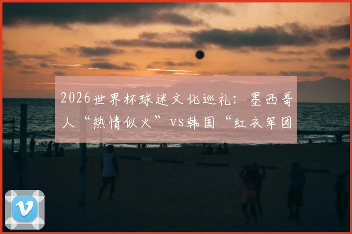2026世界杯球迷文化巡礼：墨西哥人“热情似火”vs韩国“红衣军团”如何点燃赛场氛围